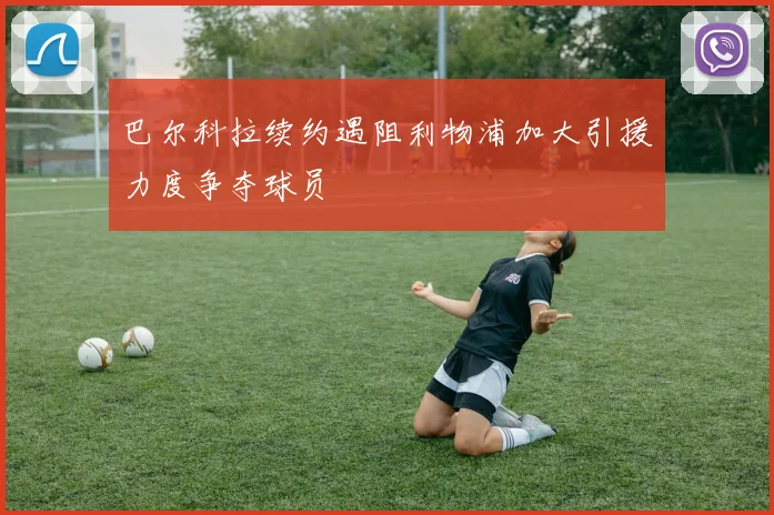 巴尔科拉续约遇阻利物浦加大引援力度争夺球员