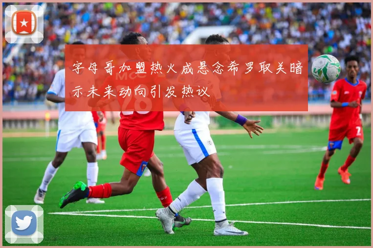 字母哥加盟热火成悬念希罗取关暗示未来动向引发热议