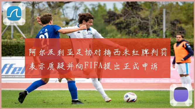 阿尔及利亚足协对梅西未红牌判罚表示质疑并向FIFA提出正式申诉