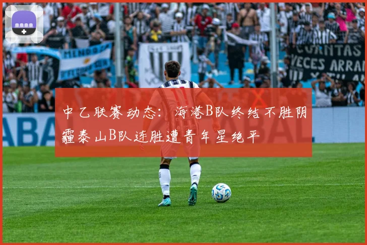中乙联赛动态：海港B队终结不胜阴霾泰山B队连胜遭青年星绝平