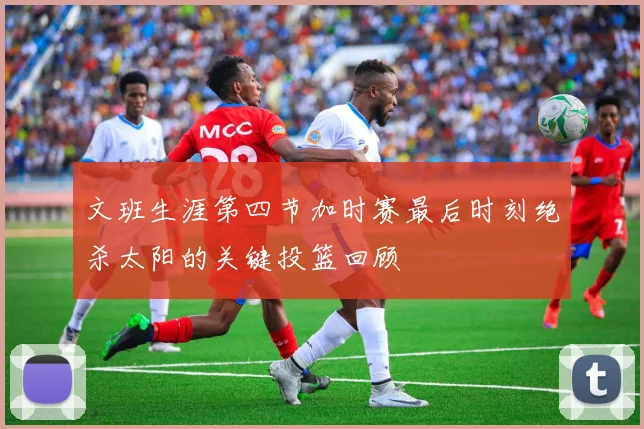 文班生涯第四节加时赛最后时刻绝杀太阳的关键投篮回顾