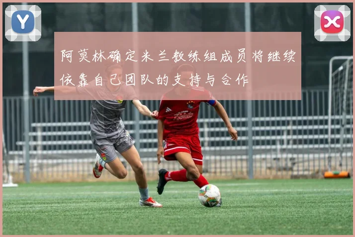 阿莫林确定米兰教练组成员将继续依靠自己团队的支持与合作