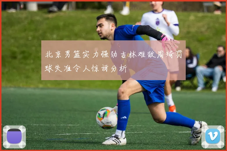 北京男篮实力强劲吉林难敌周琦罚球失准令人惊讶分析