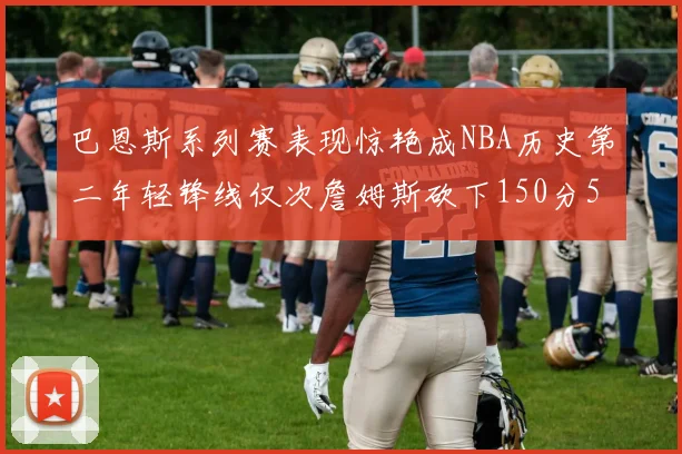 巴恩斯系列赛表现惊艳成NBA历史第二年轻锋线仅次詹姆斯砍下150分50助