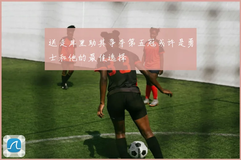 送走库里助其争夺第五冠或许是勇士和他的最佳选择