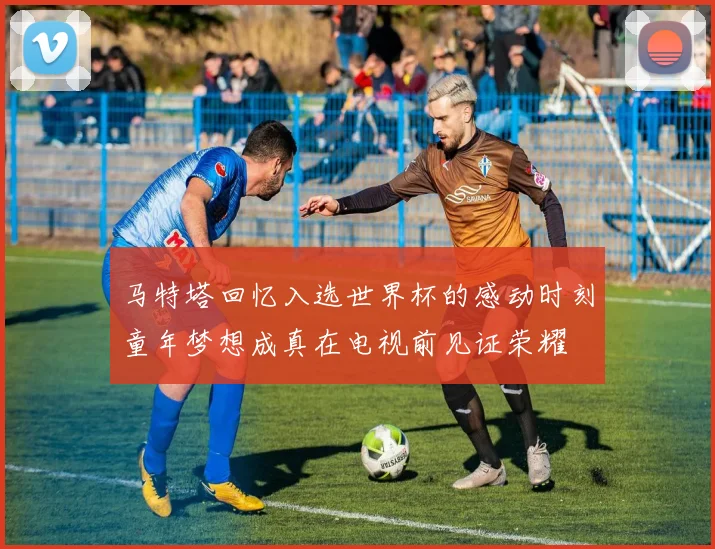 马特塔回忆入选世界杯的感动时刻童年梦想成真在电视前见证荣耀