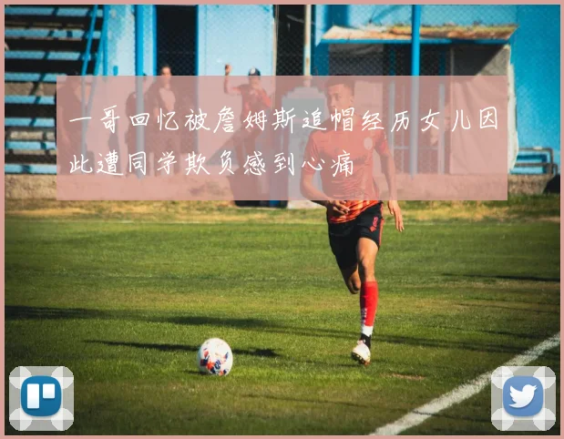 一哥回忆被詹姆斯追帽经历女儿因此遭同学欺负感到心痛