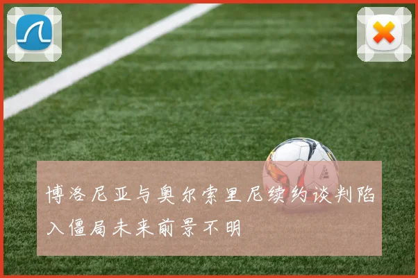 博洛尼亚与奥尔索里尼续约谈判陷入僵局未来前景不明