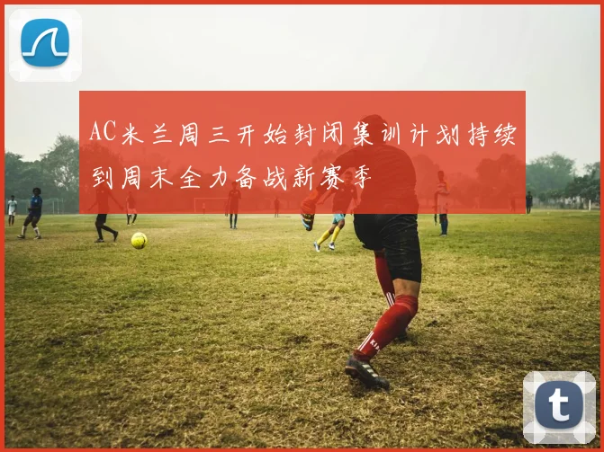 AC米兰周三开始封闭集训计划持续到周末全力备战新赛季