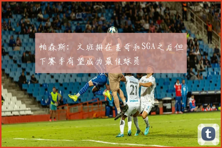 帕森斯：文班排在基奇和SGA之后但下赛季有望成为最佳球员