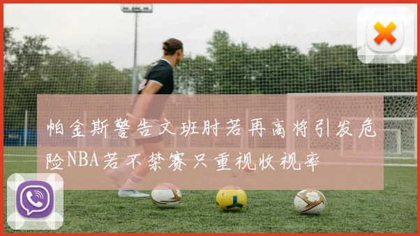 帕金斯警告文班肘若再高将引发危险NBA若不禁赛只重视收视率