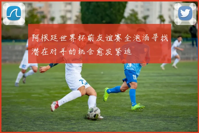 阿根廷世界杯前友谊赛全泡汤寻找潜在对手的机会愈发紧迫