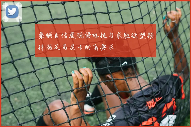 桑顿自信展现侵略性与求胜欲望期待满足乌度卡的高要求