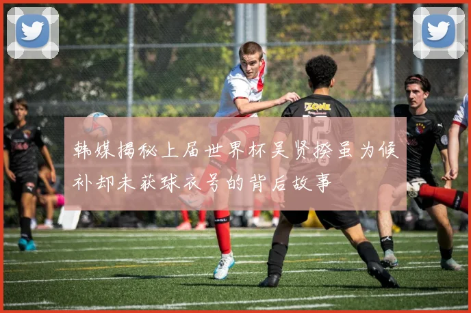 韩媒揭秘上届世界杯吴贤揆虽为候补却未获球衣号的背后故事