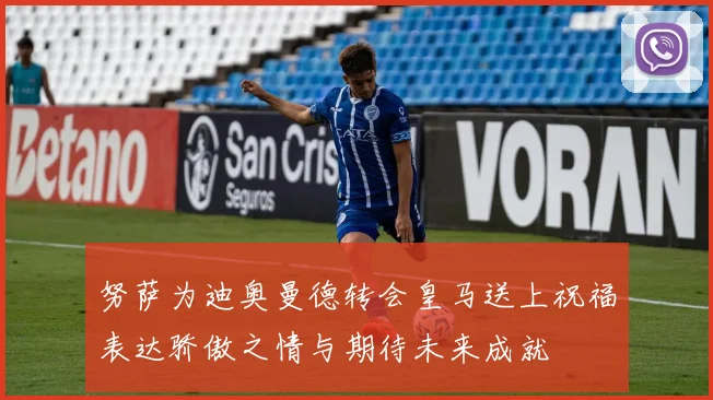 努萨为迪奥曼德转会皇马送上祝福表达骄傲之情与期待未来成就