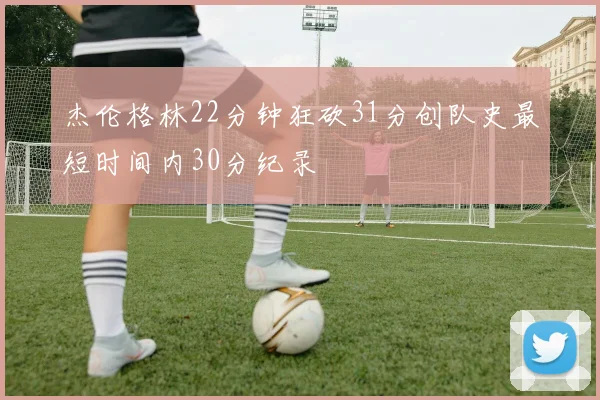 杰伦格林22分钟狂砍31分创队史最短时间内30分纪录