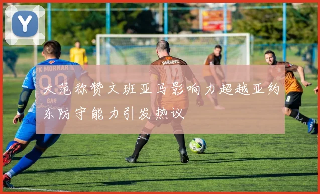 大范称赞文班亚马影响力超越亚约东防守能力引发热议