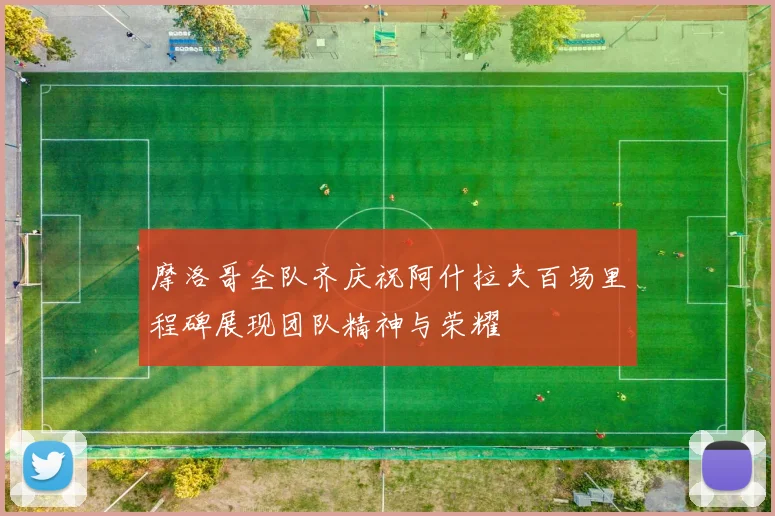 摩洛哥全队齐庆祝阿什拉夫百场里程碑展现团队精神与荣耀