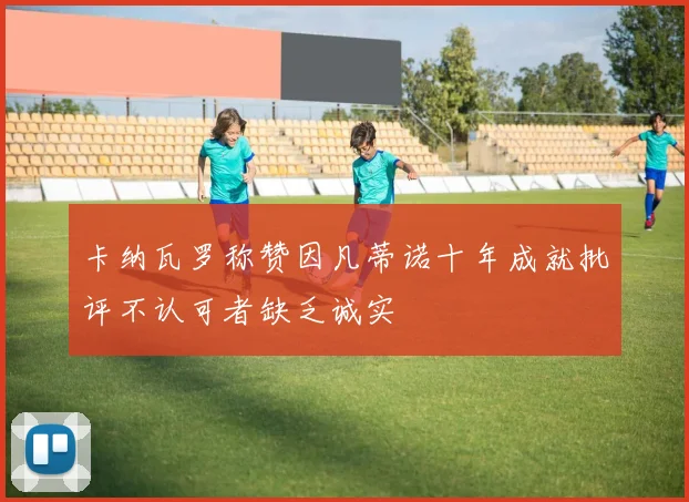 卡纳瓦罗称赞因凡蒂诺十年成就批评不认可者缺乏诚实
