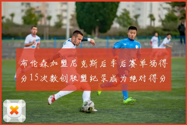 布伦森加盟尼克斯后季后赛单场得分15次数创联盟纪录成为绝对得分王